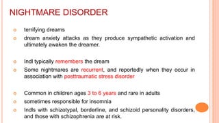NIGHTMARE DISORDER
 terrifying dreams
 dream anxiety attacks as they produce sympathetic activation and
ultimately awaken the dreamer.
 Indl typically remembers the dream
 Some nightmares are recurrent, and reportedly when they occur in
association with posttraumatic stress disorder
 Common in children ages 3 to 6 years and rare in adults
 sometimes responsible for insomnia
 Indls with schizotypal, borderline, and schizoid personality disorders,
and those with schizophrenia are at risk.
 