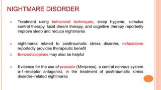 NIGHTMARE DISORDER
 Treatment using behavioral techniques, sleep hygiene, stimulus
control therapy, lucid dream therapy, and cognitive therapy reportedly
improve sleep and reduce nightmares
 nightmares related to posttraumatic stress disorder, nefazodone
reportedly provides therapeutic benefit
 Benzodiazepines may also be helpful
 Evidence for the use of prazosin (Minipress), a central nervous system
α-1–receptor antagonist, in the treatment of posttraumatic stress
disorder–related nightmares
 