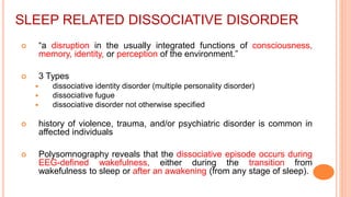 SLEEP RELATED DISSOCIATIVE DISORDER
 “a disruption in the usually integrated functions of consciousness,
memory, identity, or perception of the environment.”
 3 Types
 dissociative identity disorder (multiple personality disorder)
 dissociative fugue
 dissociative disorder not otherwise specified
 history of violence, trauma, and/or psychiatric disorder is common in
affected individuals
 Polysomnography reveals that the dissociative episode occurs during
EEG-defined wakefulness, either during the transition from
wakefulness to sleep or after an awakening (from any stage of sleep).
 