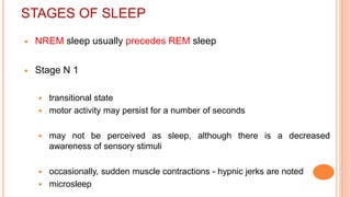 STAGES OF SLEEP
 NREM sleep usually precedes REM sleep
 Stage N 1
 transitional state
 motor activity may persist for a number of seconds
 may not be perceived as sleep, although there is a decreased
awareness of sensory stimuli
 occasionally, sudden muscle contractions - hypnic jerks are noted
 microsleep
 