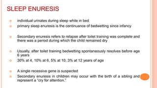 SLEEP ENURESIS
 individual urinates during sleep while in bed
 primary sleep enuresis is the continuance of bedwetting since infancy
 Secondary enuresis refers to relapse after toilet training was complete and
there was a period during which the child remained dry
 Usually, after toilet training bedwetting spontaneously resolves before age
6 years
 30% at 4, 10% at 6, 5% at 10, 3% at 12 years of age
 A single recessive gene is suspected
 Secondary enuresis in children may occur with the birth of a sibling and
represent a “cry for attention.”
 