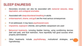 SLEEP ENURESIS
 Secondary enuresis can also be associated with nocturnal seizures, sleep
deprivation, and urological anomalies
 Associated with sleep-disordered breathing in adults
 embarrassment, shame, and guilt are the most serious consequences
 If not addressed, it may leave psychosocial scars
 imipramine, oxybutynin chloride, and synthetic vasopressin are used
 Behavioral treatments, including bladder training, using conditioning devices
(bell and pad), and fluid restriction, have reportedly had good success when
properly administered
 Other treatments include psychotherapy, motivational strategies, and
hypnotherapy
 