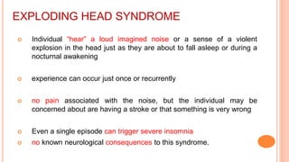 EXPLODING HEAD SYNDROME
 Individual “hear” a loud imagined noise or a sense of a violent
explosion in the head just as they are about to fall asleep or during a
nocturnal awakening
 experience can occur just once or recurrently
 no pain associated with the noise, but the individual may be
concerned about are having a stroke or that something is very wrong
 Even a single episode can trigger severe insomnia
 no known neurological consequences to this syndrome.
 