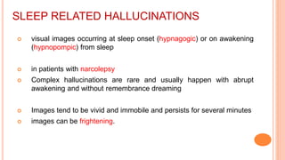 SLEEP RELATED HALLUCINATIONS
 visual images occurring at sleep onset (hypnagogic) or on awakening
(hypnopompic) from sleep
 in patients with narcolepsy
 Complex hallucinations are rare and usually happen with abrupt
awakening and without remembrance dreaming
 Images tend to be vivid and immobile and persists for several minutes
 images can be frightening.
 
