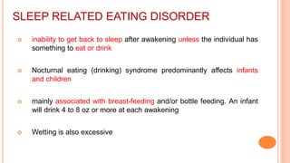 SLEEP RELATED EATING DISORDER
 inability to get back to sleep after awakening unless the individual has
something to eat or drink
 Nocturnal eating (drinking) syndrome predominantly affects infants
and children
 mainly associated with breast-feeding and/or bottle feeding. An infant
will drink 4 to 8 oz or more at each awakening
 Wetting is also excessive
 