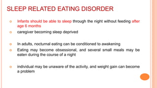 SLEEP RELATED EATING DISORDER
 Infants should be able to sleep through the night without feeding after
age 6 months
 caregiver becoming sleep deprived
 In adults, nocturnal eating can be conditioned to awakening
 Eating may become obsessional, and several small meals may be
eaten during the course of a night
 individual may be unaware of the activity, and weight gain can become
a problem
 