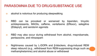 PARASOMNIA DUE TO DRUG/SUBSTANCE USE
 alcohol is notorious for producing sleepwalking
 RBD can be provoked or worsened by biperiden, tricyclic
antidepressants, MAOIs, caffeine, venlafaxine (Effexor), selegiline
(Eldepryl), and serotonin agonists
 RBD may also occur during withdrawal from alcohol, meprobamate,
pentazocine, and nitrazepam
 Nightmares caused by L-DOPA and β-blockers, drug-induced REM
sleep rebound (e.g., withdrawal from REM-suppressing drugs such as
methamphetamine) and alcohol abuse or withdrawal
 