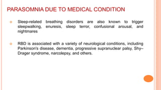 PARASOMNIA DUE TO MEDICAL CONDITION
 Sleep-related breathing disorders are also known to trigger
sleepwalking, enuresis, sleep terror, confusional arousal, and
nightmares
 RBD is associated with a variety of neurological conditions, including
Parkinson's disease, dementia, progressive supranuclear palsy, Shy–
Drager syndrome, narcolepsy, and others.
 