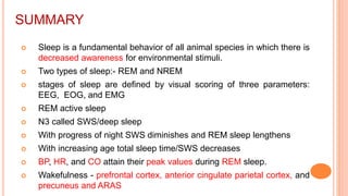 SUMMARY
 Sleep is a fundamental behavior of all animal species in which there is
decreased awareness for environmental stimuli.
 Two types of sleep:- REM and NREM
 stages of sleep are defined by visual scoring of three parameters:
EEG, EOG, and EMG
 REM active sleep
 N3 called SWS/deep sleep
 With progress of night SWS diminishes and REM sleep lengthens
 With increasing age total sleep time/SWS decreases
 BP, HR, and CO attain their peak values during REM sleep.
 Wakefulness - prefrontal cortex, anterior cingulate parietal cortex, and
precuneus and ARAS
 