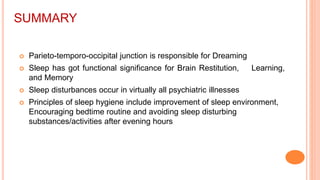 SUMMARY
 Parieto-temporo-occipital junction is responsible for Dreaming
 Sleep has got functional significance for Brain Restitution, Learning,
and Memory
 Sleep disturbances occur in virtually all psychiatric illnesses
 Principles of sleep hygiene include improvement of sleep environment,
Encouraging bedtime routine and avoiding sleep disturbing
substances/activities after evening hours
 
