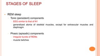 STAGES OF SLEEP
 REM sleep
◦ Tonic (persistent) components
 EEG similar to that of N1
 generalized atonia of skeletal muscles, except for extraocular muscles and
diaphragm
◦ Phasic (episodic) components
 irregular bursts of REMs
 muscle twitches
 