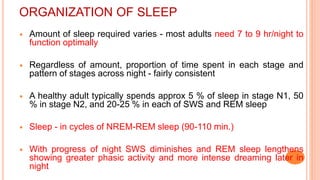 ORGANIZATION OF SLEEP
 Amount of sleep required varies - most adults need 7 to 9 hr/night to
function optimally
 Regardless of amount, proportion of time spent in each stage and
pattern of stages across night - fairly consistent
 A healthy adult typically spends approx 5 % of sleep in stage N1, 50
% in stage N2, and 20-25 % in each of SWS and REM sleep
 Sleep - in cycles of NREM-REM sleep (90-110 min.)
 With progress of night SWS diminishes and REM sleep lengthens
showing greater phasic activity and more intense dreaming later in
night
 