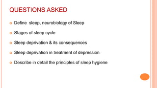 QUESTIONS ASKED
 Define sleep, neurobiology of Sleep
 Stages of sleep cycle
 Sleep deprivation & its consequences
 Sleep deprivation in treatment of depression
 Describe in detail the principles of sleep hygiene
 
