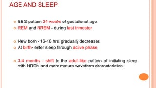 AGE AND SLEEP
 EEG pattern 24 weeks of gestational age
 REM and NREM - during last trimester
 New born - 16-18 hrs, gradually decreases
 At birth- enter sleep through active phase
 3-4 months - shift to the adult-like pattern of initiating sleep
with NREM and more mature waveform characteristics
 
