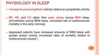PHYSIOLOGY IN SLEEP
 increase in parasympathetic activity relative to sympathetic activity
 BP, HR, and CO attain their peak values during REM sleep.
(Arrhythmias during REM sleep, increased rate of cardiovascular
mortality in the early morning)
 depressed patients have increased amounts of REM sleep with
greater phasic activity (increased rates of mortality related to
cardiovascular causes )
 