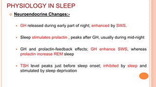 PHYSIOLOGY IN SLEEP
 Neuroendocrine Changes:-
 GH released during early part of night; enhanced by SWS.
 Sleep stimulates prolactin , peaks after GH, usually during mid-night
 GH and prolactin-feedback effects; GH enhance SWS, whereas
prolactin increase REM sleep
 TSH level peaks just before sleep onset; inhibited by sleep and
stimulated by sleep deprivation
 