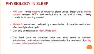 PHYSIOLOGY IN SLEEP
 HPA axis - most inactive at nocturnal sleep onset. Sleep onset inhibits
cortisol release. ACTH and cortisol rise at the end of sleep - likely
contribute to morning arousal
 Melatonin secretion - mediated by a combination of circadian control and
effects of light-dark cycle
 Can only be released at night, if it is dark
 Can feed back on circadian clock and may serve to maintain
entrainment, that’s why sometimes recommended for treatment of jet lag
or sleep schedule disorders
 