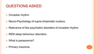 QUESTIONS ASKED
 Circadian rhythm
 Neuro-Psychology of supra-chiasmatic nucleus.
 Relevance of few psychiatric disorders of circadian rhythm.
 REM sleep behaviour disorders.
 What is parasomnia?
 Primary insomnia.
 