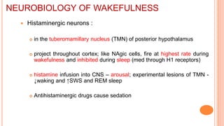  Histaminergic neurons :
 in the tuberomamillary nucleus (TMN) of posterior hypothalamus
 project throughout cortex; like NAgic cells, fire at highest rate during
wakefulness and inhibited during sleep (med through H1 receptors)
 histamine infusion into CNS – arousal; experimental lesions of TMN -
↓waking and ↑SWS and REM sleep
 Antihistaminergic drugs cause sedation
NEUROBIOLOGY OF WAKEFULNESS
 