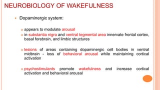  Dopaminergic system:
 appears to modulate arousal
 in substantia nigra and ventral tegmental area innervate frontal cortex,
basal forebrain, and limbic structures
 lesions of areas containing dopaminergic cell bodies in ventral
midbrain - loss of behavioral arousal while maintaining cortical
activation
 psychostimulants promote wakefulness and increase cortical
activation and behavioral arousal
NEUROBIOLOGY OF WAKEFULNESS
 