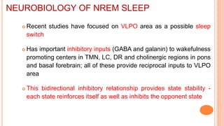  Recent studies have focused on VLPO area as a possible sleep
switch
 Has important inhibitory inputs (GABA and galanin) to wakefulness
promoting centers in TMN, LC, DR and cholinergic regions in pons
and basal forebrain; all of these provide reciprocal inputs to VLPO
area
 This bidirectional inhibitory relationship provides state stability -
each state reinforces itself as well as inhibits the opponent state
NEUROBIOLOGY OF NREM SLEEP
 
