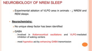  Experimental ablation of VLPO area in animals - ↓ NREM and
REM sleeps
 Neurochemistry:
 No unique sleep factor has been identified
 GABA
 Involved in thalamocortical oscillations and VLPO-mediated
inhibition of waking centers
 most hypnotics act by enhancing GABA transmission
NEUROBIOLOGY OF NREM SLEEP
 