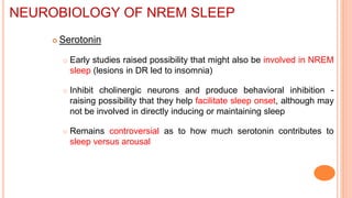  Serotonin
 Early studies raised possibility that might also be involved in NREM
sleep (lesions in DR led to insomnia)
 Inhibit cholinergic neurons and produce behavioral inhibition -
raising possibility that they help facilitate sleep onset, although may
not be involved in directly inducing or maintaining sleep
 Remains controversial as to how much serotonin contributes to
sleep versus arousal
NEUROBIOLOGY OF NREM SLEEP
 