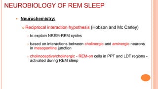  Neurochemistry:
 Reciprocal interaction hypothesis (Hobson and Mc Carley)
 to explain NREM-REM cycles
 based on interactions between cholinergic and aminergic neurons
in mesopontine junction
 cholinoceptive/cholinergic - REM-on cells in PPT and LDT regions -
activated during REM sleep
NEUROBIOLOGY OF REM SLEEP
 