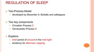 REGULATION OF SLEEP
 Two-Process Model
 developed by Alexander A. Borbély and colleagues
 Two key components
 Circadian Process C
 Homeostatic Process S
 Explains
 brief period of arousal in the mid-night
 tendency for afternoon napping
 