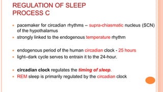 REGULATION OF SLEEP
PROCESS C
 pacemaker for circadian rhythms – supra-chiasmatic nucleus (SCN)
of the hypothalamus
 strongly linked to the endogenous temperature rhythm
 endogenous period of the human circadian clock - 25 hours
 light–dark cycle serves to entrain it to the 24-hour.
 circadian clock regulates the timing of sleep.
 REM sleep is primarily regulated by the circadian clock
 