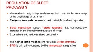 REGULATION OF SLEEP
PROCESS S
 Homeostasis - regulatory mechanisms that maintain the constancy
of the physiology of organisms.
 Sleep homeostasis denotes a basic principle of sleep regulation.
 Sleep deprivation causes “sleep rebound” i.e. compensatory
increase in the intensity and duration of sleep
 Excessive sleep reduces sleep propensity.
 The homeostatic mechanism regulates sleep intensity,
 SWS is primarily regulated by the homeostatic sleep drive
 