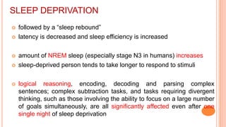 SLEEP DEPRIVATION
 followed by a “sleep rebound”
 latency is decreased and sleep efficiency is increased
 amount of NREM sleep (especially stage N3 in humans) increases
 sleep-deprived person tends to take longer to respond to stimuli
 logical reasoning, encoding, decoding and parsing complex
sentences; complex subtraction tasks, and tasks requiring divergent
thinking, such as those involving the ability to focus on a large number
of goals simultaneously, are all significantly affected even after one
single night of sleep deprivation
 