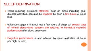 SLEEP DEPRIVATION
 Tasks requiring sustained attention, such as those including goal-
directed activities, can also be impaired by even a few hours of sleep
loss
 evidence suggests that not just a few hours of sleep but several days
of normal sleep–wake patterns are required to normalize cognitive
performance after sleep deprivation
 Cognitive performance is also affected by sleep restriction (6 hours
per night or less)
 