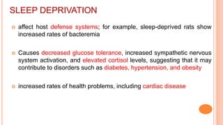 SLEEP DEPRIVATION
 affect host defense systems; for example, sleep-deprived rats show
increased rates of bacteremia
 Causes decreased glucose tolerance, increased sympathetic nervous
system activation, and elevated cortisol levels, suggesting that it may
contribute to disorders such as diabetes, hypertension, and obesity
 increased rates of health problems, including cardiac disease
 