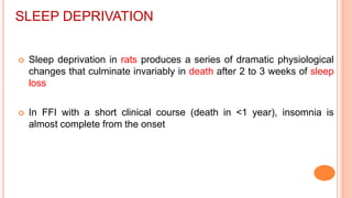 SLEEP DEPRIVATION
 Sleep deprivation in rats produces a series of dramatic physiological
changes that culminate invariably in death after 2 to 3 weeks of sleep
loss
 In FFI with a short clinical course (death in <1 year), insomnia is
almost complete from the onset
 