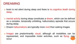 DREAMING
 brain is not silent during sleep and there is no cognitive death during
sleep.
 mental activity during sleep constitutes a dream, which can be defined
as a complex, temporally unfolding, hallucinatory episode that occurs
during sleep.
 Dream hallucinations are typically more vivid than waking images
 Images are predominantly visual, although all modalities can be
represented, and impossible motor activities, such as flying, may
occur
 