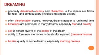 DREAMING
 generally delusional—events and characters in the dream are taken
for real—and confabulatory (involves making up a story)
 often disorientation occurs, however, dreams appear to run in real time
 Emotions are prominent in many dreams, especially fear and anxiety
 self is almost always at the center of the dream
 ability to form new memories is drastically impaired (dream amnesia)
 bizarre quality of some dreams, especially morning dreams
 
