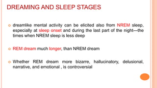 DREAMING AND SLEEP STAGES
 dreamlike mental activity can be elicited also from NREM sleep,
especially at sleep onset and during the last part of the night—the
times when NREM sleep is less deep
 REM dream much longer, than NREM dream
 Whether REM dream more bizarre, hallucinatory, delusional,
narrative, and emotional , is controversial
 