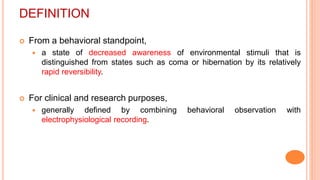 DEFINITION
 From a behavioral standpoint,
 a state of decreased awareness of environmental stimuli that is
distinguished from states such as coma or hibernation by its relatively
rapid reversibility.
 For clinical and research purposes,
 generally defined by combining behavioral observation with
electrophysiological recording.
 