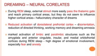 DREAMING – NEURAL CORELATES
 During REM sleep, external stimuli more easily pass the thalamic gate
and reach primary cortical areas, but they do not seem to influence
higher cortical areas-- hallucinatory character of dreams
 Reduced activation of dorsolateral prefrontal cortex – disorientation,
reduction of directed thinking, working memory and dreaming amnesia
 marked activation of limbic and paralimbic structures such as the
amygdala and anterior cingulate, insular, and medial orbitofrontal
cortices during REM sleep - high degree of emotional involvement,
especially fear and anxiety
 
