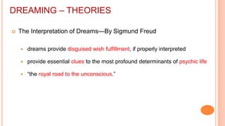 DREAMING – THEORIES
 The Interpretation of Dreams—By Sigmund Freud
 dreams provide disguised wish fulfillment, if properly interpreted
 provide essential clues to the most profound determinants of psychic life
 “the royal road to the unconscious.”
 