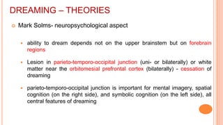 DREAMING – THEORIES
 Mark Solms- neuropsychological aspect
 ability to dream depends not on the upper brainstem but on forebrain
regions
 Lesion in parieto-temporo-occipital junction (uni- or bilaterally) or white
matter near the orbitomesial prefrontal cortex (bilaterally) - cessation of
dreaming
 parieto-temporo-occipital junction is important for mental imagery, spatial
cognition (on the right side), and symbolic cognition (on the left side), all
central features of dreaming
 