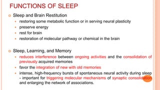  Sleep and Brain Restitution
 restoring some metabolic function or in serving neural plasticity
 preserve energy
 rest for brain
 restoration of molecular pathway or chemical in the brain
 Sleep, Learning, and Memory
 reduces interference between ongoing activities and the consolidation of
previously acquired memories
 favor the integration of new with old memories
 intense, high-frequency bursts of spontaneous neural activity during sleep
- important for triggering molecular mechanisms of synaptic consolidation
and enlarging the network of associations.
FUNCTIONS OF SLEEP
 