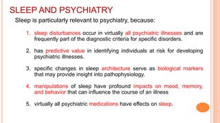SLEEP AND PSYCHIATRY
Sleep is particularly relevant to psychiatry, because:
1. sleep disturbances occur in virtually all psychiatric illnesses and are
frequently part of the diagnostic criteria for specific disorders.
2. has predictive value in identifying individuals at risk for developing
psychiatric illnesses.
3. specific changes in sleep architecture serve as biological markers
that may provide insight into pathophysiology.
4. manipulations of sleep have profound impacts on mood, memory,
and behavior that can influence the course of an illness
5. virtually all psychiatric medications have effects on sleep.
 