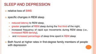 SLEEP AND DEPRESSION
 relative loss of SWS
 specific changes in REM sleep
 reduced latency to REM sleep,
 greater proportion of REM sleep during the first third of the night,
 increased frequency of rapid eye movements during REM sleep (i.e.,
increased REM density),
 and increased percentage of sleep time spent in REM sleep
 Both found at higher rates in first-degree family members of people
with depression
 
