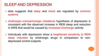SLEEP AND DEPRESSION
 data suggests that sleep and mood are regulated by common
systems
 cholinergic–monoaminergic imbalance hypothesis of depression is
consistent with the observed increase in REM sleep and reduction
in SWS that would be caused by increased cholinergic activity
 Individuals with depression show a heightened sensitivity to REM
sleep induction by cholinergic drugs in comparison to non-
depressed control subjects.
 