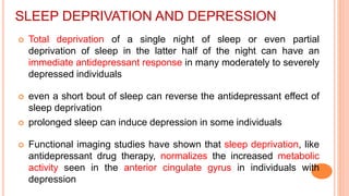 SLEEP DEPRIVATION AND DEPRESSION
 Total deprivation of a single night of sleep or even partial
deprivation of sleep in the latter half of the night can have an
immediate antidepressant response in many moderately to severely
depressed individuals
 even a short bout of sleep can reverse the antidepressant effect of
sleep deprivation
 prolonged sleep can induce depression in some individuals
 Functional imaging studies have shown that sleep deprivation, like
antidepressant drug therapy, normalizes the increased metabolic
activity seen in the anterior cingulate gyrus in individuals with
depression
 
