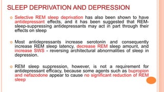 SLEEP DEPRIVATION AND DEPRESSION
 Selective REM sleep deprivation has also been shown to have
antidepressant effects, and it has been suggested that REM-
sleep-suppressing antidepressants may act in part through their
effects on sleep
 Most antidepressants increase serotonin and consequently
increase REM sleep latency, decrease REM sleep amount, and
increase SWS - reversing architectural abnormalities of sleep in
depression.
 REM sleep suppression, however, is not a requirement for
antidepressant efficacy, because some agents such as bupropion
and nefazodone appear to cause no significant reduction of REM
sleep
 