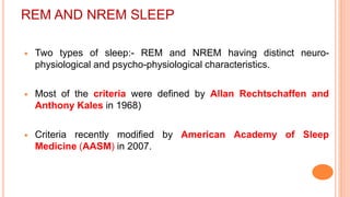 REM AND NREM SLEEP
 Two types of sleep:- REM and NREM having distinct neuro-
physiological and psycho-physiological characteristics.
 Most of the criteria were defined by Allan Rechtschaffen and
Anthony Kales in 1968)
 Criteria recently modified by American Academy of Sleep
Medicine (AASM) in 2007.
 