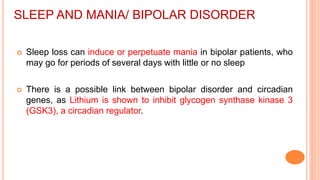 SLEEP AND MANIA/ BIPOLAR DISORDER
 Sleep loss can induce or perpetuate mania in bipolar patients, who
may go for periods of several days with little or no sleep
 There is a possible link between bipolar disorder and circadian
genes, as Lithium is shown to inhibit glycogen synthase kinase 3
(GSK3), a circadian regulator.
 